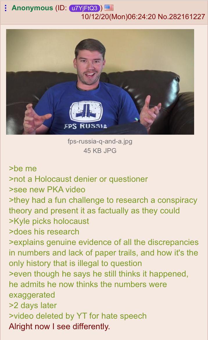Anonymous (ID: u7YjFtQ3 10/12/20(Mon)06:24:20 No.282161227 FPS RUSSIA fps-russia-q-and-a.jpg 45 KB JPG >be me >not a Holocaust denier or questioner >see new PKA video >they had a fun challenge to research a conspiracy theory and present it as factually as they could >Kyle picks holocaust >does his research >explains genuine evidence of all the discrepancies in numbers and lack of paper trails, and how it's the only history that is illegal to question >even though he says he still thinks it happened, he admits he now thinks the numbers were exaggerated >2 days later >video deleted by YT for hate speech Alright now I see differently.