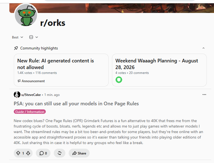 Best ▾ r/orks Community highlights New Rule: Al generated content is not allowed 1.4K votes • 116 comments Announcement Weekend Waaagh Planning - August 28, 2026 4 votes • 20 comments u/SteveCake 1 min. ago PSA: you can still use all your models in One Page Rules Guide/Information New codex blues? One Page Rules (OPR) Grimdark Futures is a fun alternative to 40K that frees me from the frustrating cycle of boosts, bloats, nerfs, legends etc and allows me to just play games with whatever models I want. The streamlined rules may be a bit too beer-and-pretzels for some players, but they're free online with an accessible app and straightforward proxies so it's easier than talking your friends into playing older editions of 40K. Just sharing this in case it is helpful to any groups who feel like a break. +1 Share