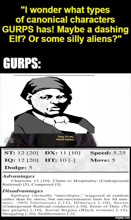 "I wonder what types of canonical characters GURPS has! Maybe a dashing Elf? Or some silly aliens?" GURPS: Tracy, it's me, Harriet tubman. ST: 12 [20] DX: 11 [10] Speed: 5.25 IQ: 12 [20] HT: 10 [-] Move: 5 Dodge: 5 Advantages Charisma +2 [10]. Claim to Hospitality (Underground Railroad) [5], Composed [5]. Disadvantages Epilepsy (Actually "narcolepsy," triggered at random rather than by stress, but unconsciousness lasts for 5d min- utes: -50% limitation) [-15], Illiteracy [-10], Secret (Underground Railroad conductor) [-10], Sense of Duty (To her people) [-10], Social Stigma (Black woman) [-15]. Struggling [-10], Stubbornness [-5]. imgflip.com