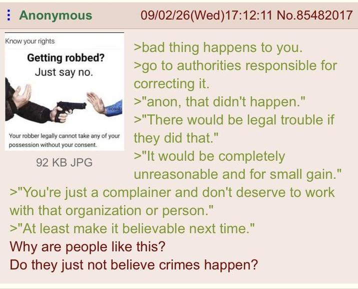 Anonymous Know your rights Getting robbed? Just say no. 09/02/26 (Wed)17:12:11 No.85482017 >bad thing happens to you. >go to authorities responsible for correcting it. >"anon, that didn't happen." >"There would be legal trouble if Your robber legally cannot take any of your they did that." possession without your consent. 92 KB JPG >"It would be completely unreasonable and for small gain." >"You're just a complainer and don't deserve to work with that organization or person." >"At least make it believable next time." Why are people like this? Do they just not believe crimes happen?