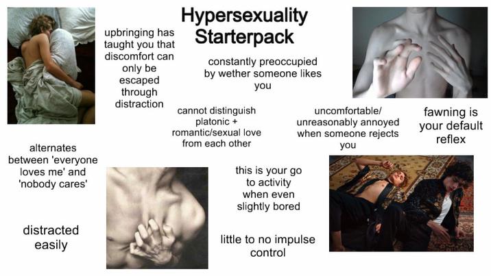 alternates between 'everyone loves me' and 'nobody cares' distracted easily upbringing has taught you that discomfort can only be escaped through distraction Hypersexuality Starterpack constantly preoccupied by wether someone likes you cannot distinguish platonic + romantic/sexual love from each other uncomfortable/ unreasonably annoyed when someone rejects you this is your go to activity when even slightly bored little to no impulse control fawning is your default reflex