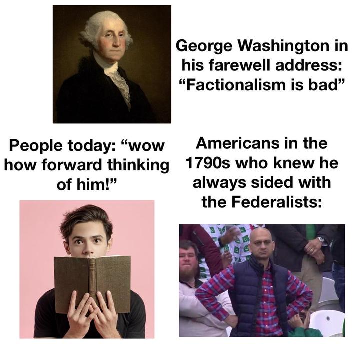 George Washington in his farewell address: "Factionalism is bad" People today: "wow how forward thinking of him!" Americans in the 1790s who knew he always sided with the Federalists: VA