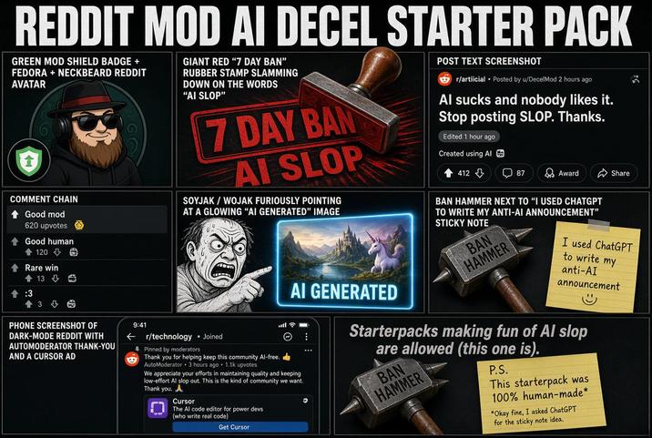 REDDIT MOD AI DECEL STARTER PACK GREEN MOD SHIELD BADGE + FEDORA + NECKBEARD REDDIT AVATAR COMMENT CHAIN Good mod 620 upvotes ↑ Good human 120> Rare win 13 1:3 E +36 PHONE SCREENSHOT OF DARK-MODE REDDIT WITH AUTOMODERATOR THANK-YOU AND A CURSOR AD GIANT RED "7 DAY BAN" RUBBER STAMP SLAMMING DOWN ON THE WORDS "AI SLOP" 7 DAY BAN AI SLOP SOYJAK/WOJAK FURIOUSLY POINTING AT A GLOWING "AI GENERATED" IMAGE 9:41 r/technology • Joined Pinned by moderators © AI GENERATED Thank you for helping keep this community Al-free. AutoModerator 3 hours ago 1.1k upvotes We appreciate your efforts in maintaining quality and keeping low-effort Al slop out. This is the kind of community we want. Thank you. Cursor The Al code editor for power devs (who write real code) Get Cursor POST TEXT SCREENSHOT r/artiicial Posted by u/DecelMod 2 hours ago Al sucks and nobody likes it. Stop posting SLOP. Thanks. Edited 1 hour ago Created using Al 412 ☐ 87 Award Share BAN HAMMER NEXT TO "I USED CHATGPT TO WRITE MY ANTI-AI ANNOUNCEMENT" STICKY NOTE BAN HAMMER I used ChatGPT to write my anti-AI announcement Starterpacks making fun of Al slop are allowed (this one is). ° BAN HAMMER P.S. This starterpack was 100% human-made* *Okay fine, I asked ChatGPT for the sticky note idea.