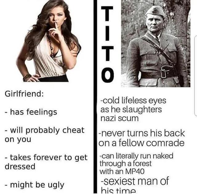TITO Girlfriend: - has feelings will probably cheat on you - takes forever to get dressed - might be ugly -cold lifeless eyes as he slaughters nazi scum -never turns his back on a fellow comrade -can literally run naked through a forest with an MP40 -sexiest man of his time