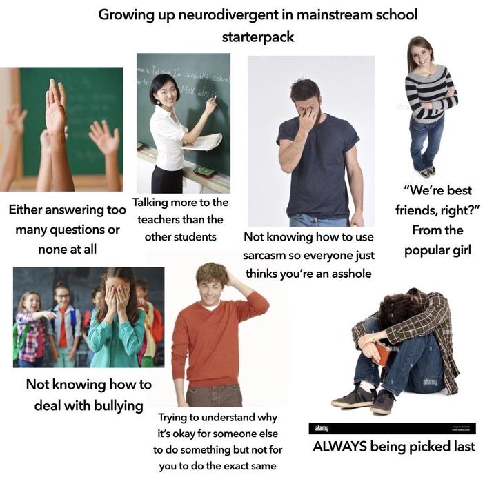 Growing up neurodivergent in mainstream school starterpack Either answering too many questions or none at all is Tedd I'm a middle school to Max, who i Talking more to the teachers than the other students Not knowing how to use sarcasm so everyone just thinks you're an a------ "We're best friends, right?" From the popular girl Not knowing how to deal with bullying Trying to understand why it's okay for someone else to do something but not for you to do the exact same alamy alamy www.alamy.com ALWAYS being picked last