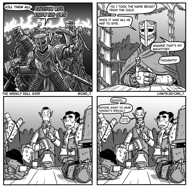KILL THEM ALL. DAELVOR WILL KNOW HIS OWN O لدا THE WEEKLY ROLL #209 @CME_T IM -SO I TOOK THE NAME BECKET FROM THE CHILD. SINCE IT WAS ALL HE HAD TO GIVE. Sooooo... ANYONE WANT TO HEAR TONIGHT'S SPECIAL? IM PLEASE SAY NO. AAAAND THAT'S MY BACKSTORY. THOUGHTS? LINKTR.EE/CME_T