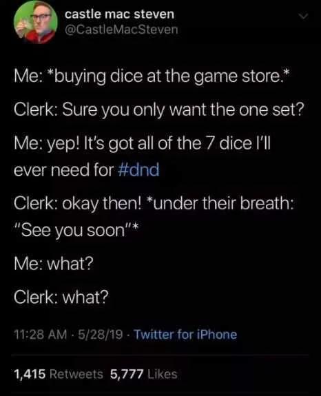 castle mac steven @CastleMacSteven Me: *buying dice at the game store.* Clerk: Sure you only want the one set? Me: yep! It's got all of the 7 dice I'll ever need for #dnd Clerk: okay then! *under their breath: "See you soon"* Me: what? Clerk: what? 11:28 AM 5/28/19 Twitter for iPhone 1,415 Retweets 5,777 Likes