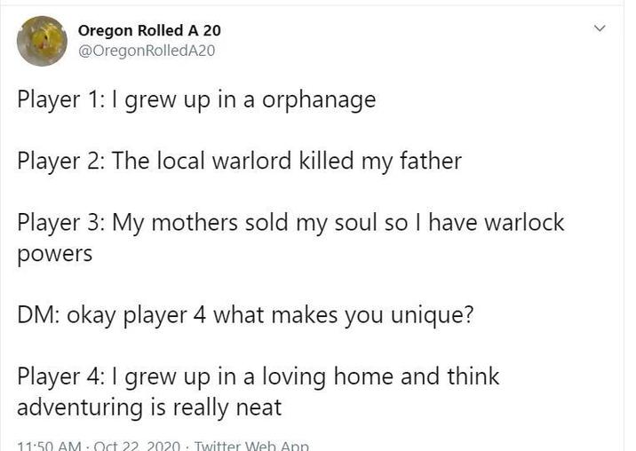 Oregon Rolled A 20 @OregonRolledA20 Player 1: I grew up in a orphanage Player 2: The local warlord killed my father Player 3: My mothers sold my soul so I have warlock powers DM: okay player 4 what makes you unique? Player 4: I grew up in a loving home and think adventuring is really neat 11:50 AM Oct 22 2020. Twitter Web App