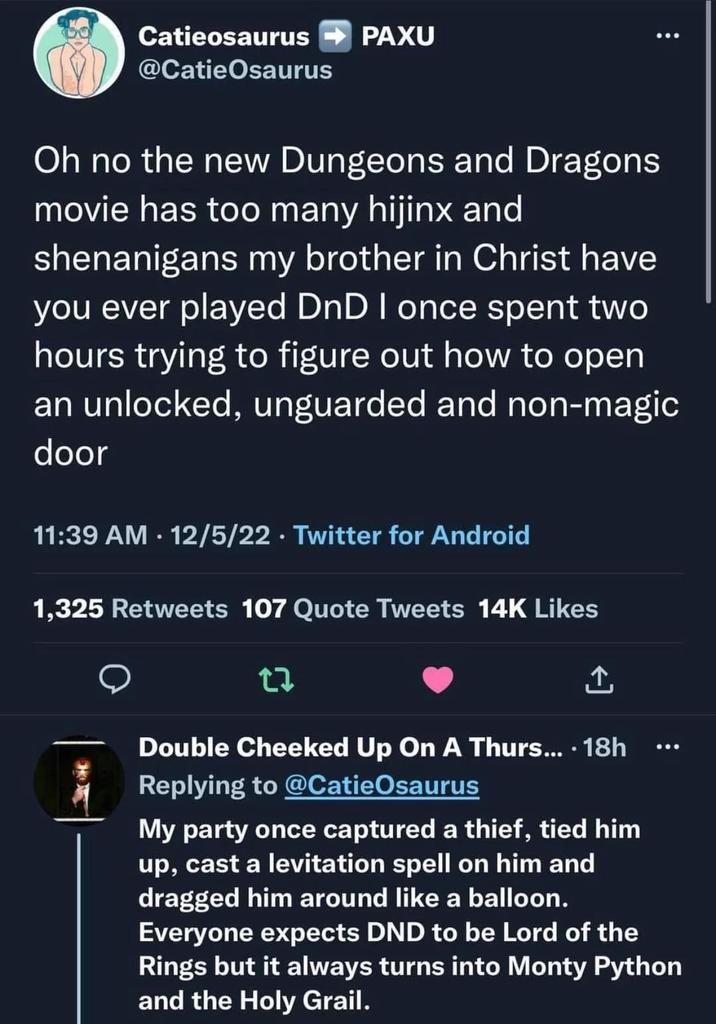 Catieosaurus @Catie Osaurus PAXU 600 Oh no the new Dungeons and Dragons movie has too many hijinx and shenanigans my brother in Christ have you ever played DnD I once spent two hours trying to figure out how to open an unlocked, unguarded and non-magic door 11:39 AM 12/5/22 Twitter for Android 1,325 Retweets 107 Quote Tweets 14K Likes 27 Double Cheeked Up On A Thurs.... 18h Replying to @CatieOsaurus My party once captured a thief, tied him up, cast a levitation spell on him and dragged him around like a balloon. 600 Everyone expects DND to be Lord of the Rings but it always turns into Monty Python and the Holy Grail.
