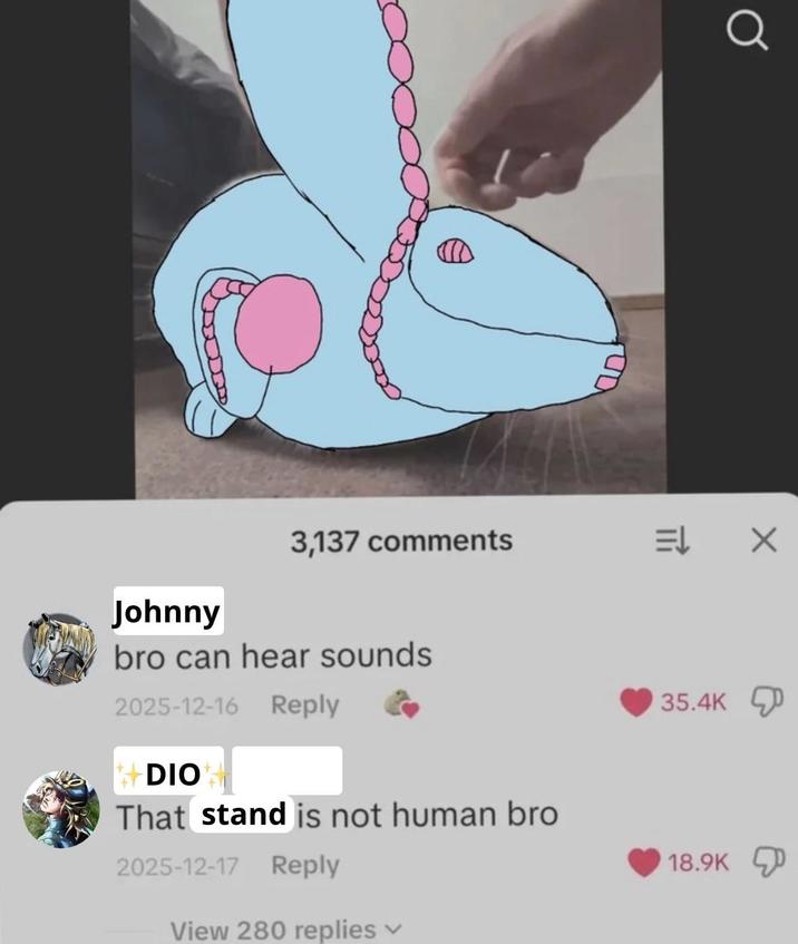 Johnny UD Q 3,137 comments EL × bro can hear sounds 2025-12-16 Reply +DIO That stand is not human bro 2025-12-17 Reply View 280 replies 35.4K 18.9K