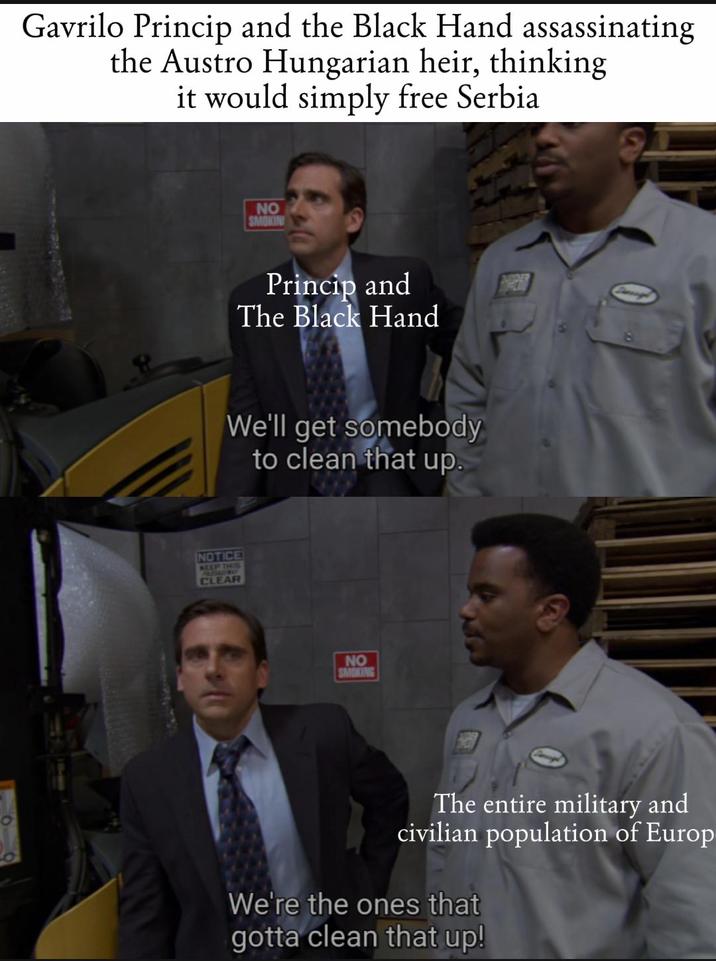 0 Gavrilo Princip and the Black Hand assassinating the Austro Hungarian heir, thinking it would simply free Serbia NO SMOKIN Princip and The Black Hand We'll get somebody to clean that up. NOTICE S CLEAR NO SMOKING The entire military and civilian population of Europ We're the ones that gotta clean that up!