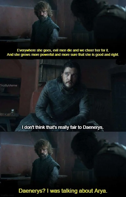 Everywhere she goes, evil men die and we cheer her for it. And she grows more powerful and more sure that she is good and right. TrialByMeme I don't think that's really fair to Daenerys. Daenerys? I was talking about Arya.