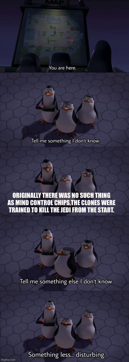 You are here. Tell me something I don't know. ORIGINALLY THERE WAS NO SUCH THING AS MIND CONTROL CHIPS,THE CLONES WERE TRAINED TO KILL THE JEDI FROM THE START. imgflip.com Tell me something else I don't know. Something less... disturbing.
