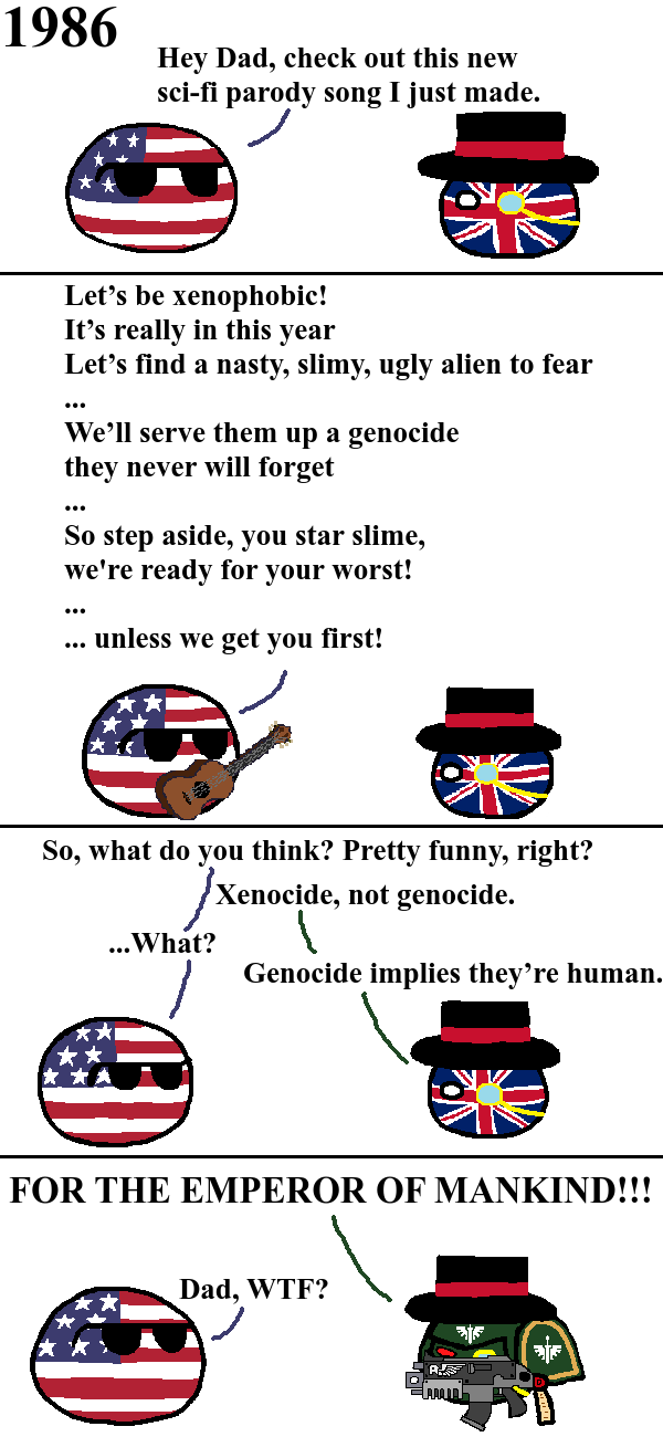 1986 Hey Dad, check out this new sci-fi parody song I just made. Let's be xenophobic! It's really in this year Let's find a nasty, slimy, ugly alien to fear ... We'll serve them up a genocide they never will forget ... So step aside, you star slime, we're ready for your worst! unless we get you first! So, what do you think? Pretty funny, right? Xenocide, not genocide. ...What? Genocide implies they're human. FOR THE EMPEROR OF MANKIND!!! Dad, W--? A