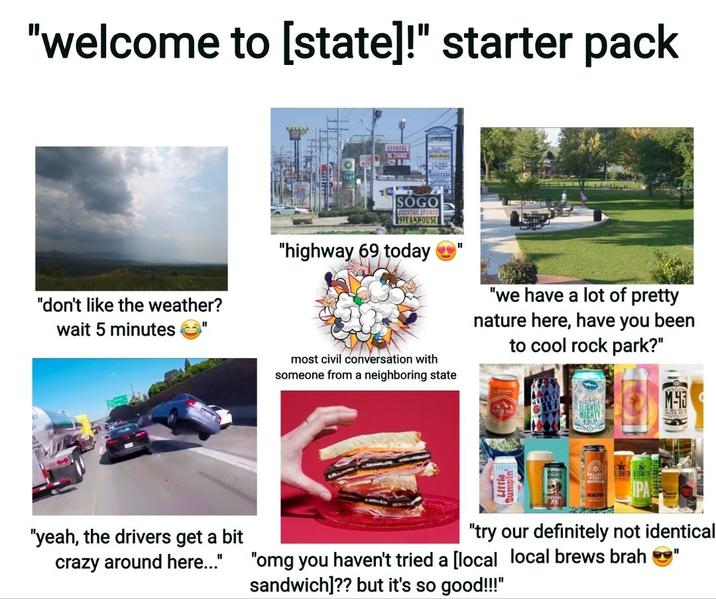 "welcome to [state]!" starter pack EXFRESS OLCHANCE "don't like the weather? wait 5 minutes SOGO COCKTAIL LOUNGE STEAKHOUSE "highway 69 today "we have a lot of pretty nature here, have you been to cool rock park?" most civil conversation with someone from a neighboring state M-43 SLIGHTL MIGHTY SMITH ALESMIT "yeah, the drivers get a bit crazy around here..." "try our definitely not identical "omg you haven't tried a [local local brews brah sandwich]?? but it's so good!!!"