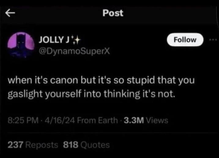 K Post JOLLY J @DynamoSuperX Follow when it's canon but it's so stupid that you gaslight yourself into thinking it's not. 8:25 PM 4/16/24 From Earth 3.3M Views 237 Reposts 818 Quotes