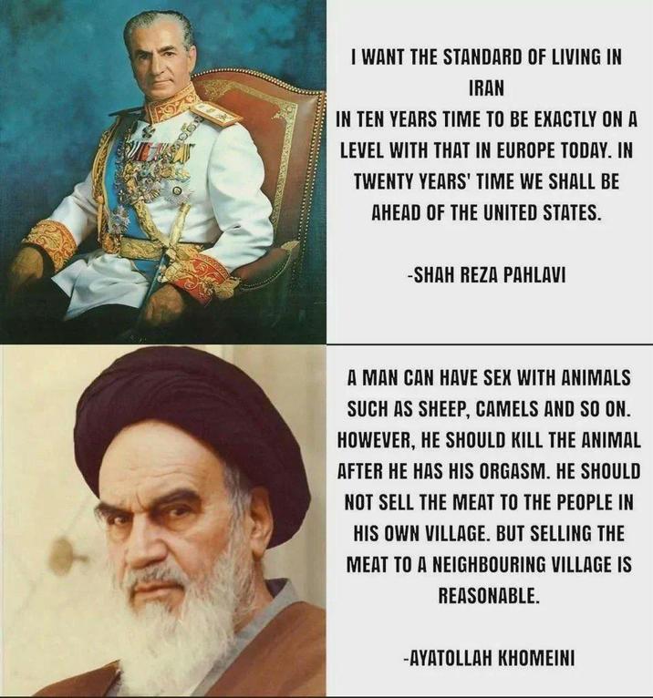 I WANT THE STANDARD OF LIVING IN IRAN IN TEN YEARS TIME TO BE EXACTLY ON A LEVEL WITH THAT IN EUROPE TODAY. IN TWENTY YEARS' TIME WE SHALL BE AHEAD OF THE UNITED STATES. -SHAH REZA PAHLAVI A MAN CAN HAVE SEX WITH ANIMALS SUCH AS SHEEP, CAMELS AND SO ON. HOWEVER, HE SHOULD KILL THE ANIMAL AFTER HE HAS HIS ORGASM. HE SHOULD NOT SELL THE MEAT TO THE PEOPLE IN HIS OWN VILLAGE. BUT SELLING THE MEAT TO A NEIGHBOURING VILLAGE IS REASONABLE. -AYATOLLAH KHOMEINI