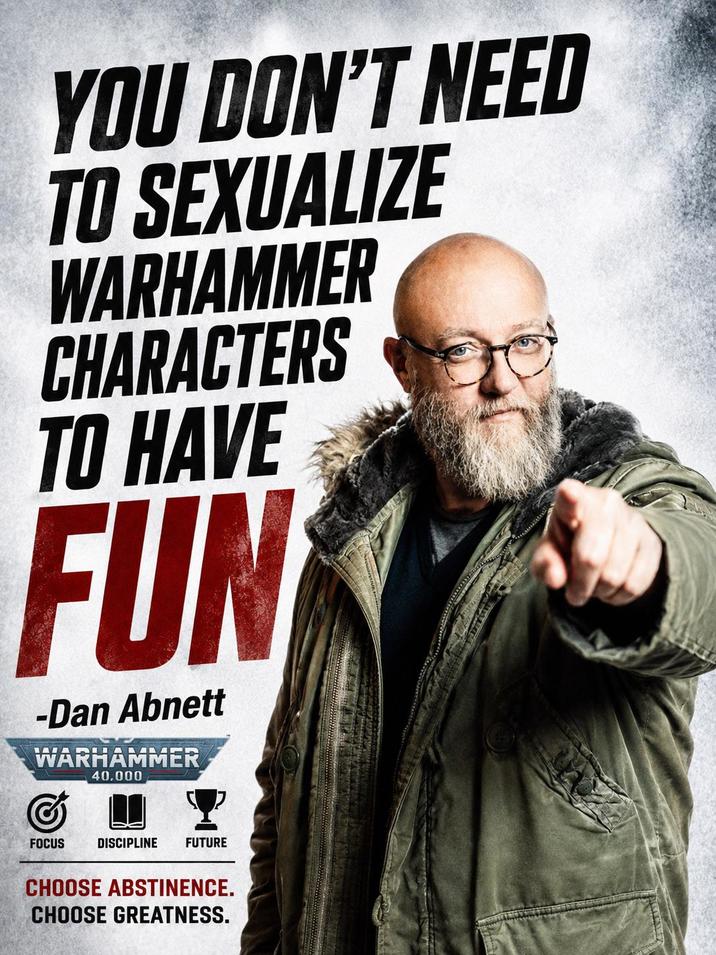 YOU DON'T NEED TO SEXUALIZE WARHAMMER CHARACTERS TO HAVE FUN -Dan Abnett WARHAMMER 40.000 FOCUS DISCIPLINE FUTURE CHOOSE ABSTINENCE. CHOOSE GREATNESS.