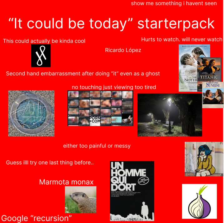 show me something i havent seen "It could be today" starterpack This could actually be kinda cool Hurts to watch. will never watch BEHIND EVERY GREAT LOVE IS A GREAT STORY Ricardo López Second hand embarrassment after doing "it" even as a ghost no touching just viewing too tired TA TITANIC NOTEB THIS SUMM BEFORE SUNRISE P--- COM either too painful or messy Guess illl try one last thing before.. Marmota monax UN HOMME QUI DORT moge de beno abonmag vox of luomio man he coorbouchon Google "recursion"