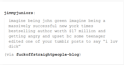 jimmyjuniors: imagine being john green imagine being a massively successful new york times bestselling author worth $17 million and getting angry and upset bc some teenager edited one of your tumblr posts to say "i luv d---" (via fuckoffstraightpeople-blog)