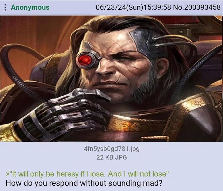 Anonymous 06/23/24(Sun)15:39:58 No.200393458 4fn5ysb0gd781.jpg 22 KB JPG >"It will only be heresy if I lose. And I will not lose". How do you respond without sounding mad?