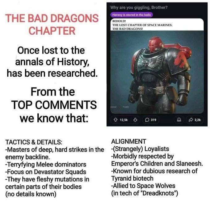 THE BAD DRAGONS CHAPTER Once lost to the annals of History, has been researched. From the TOP COMMENTS we know that: Why are you giggling, Brother? Heresy is stored in the balls BEHOLD! THE LOST CHAPTER OF SPACE MARINES: THE BAD DRAGONS! 12,5k 319 2,2k TACTICS & DETAILS: ALIGNMENT -Masters of deep, hard strikes in the -(Strangely) Loyalists enemy backline. -Terryfying Melee dominators -Focus on Devastator Squads -They have fleshy mutations in certain parts of their bodies (no details known) -Morbidly respected by Emperor's Children and Slaneesh. -Known for dubious research of Tyranid biotech -Allied to Space Wolves (in tech of "Dreadknots")