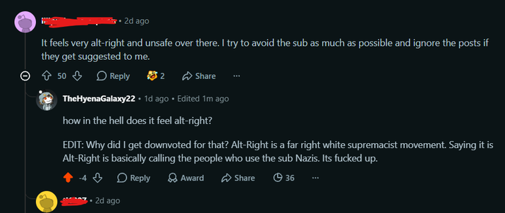2d ago It feels very alt-right and unsafe over there. I try to avoid the sub as much as possible and ignore the posts if they get suggested to me. © ✩ 50 ♡ Reply 82 Share TheHyenaGalaxy22. 1d ago ⚫ Edited 1m ago how in the hell does it feel alt-right? EDIT: Why did I get downvoted for that? Alt-Right is a far right white supremacist movement. Saying it is Alt-Right is basically calling the people who use the sub Nazis. Its f----- up. Reply • 2d ago Award Share 36