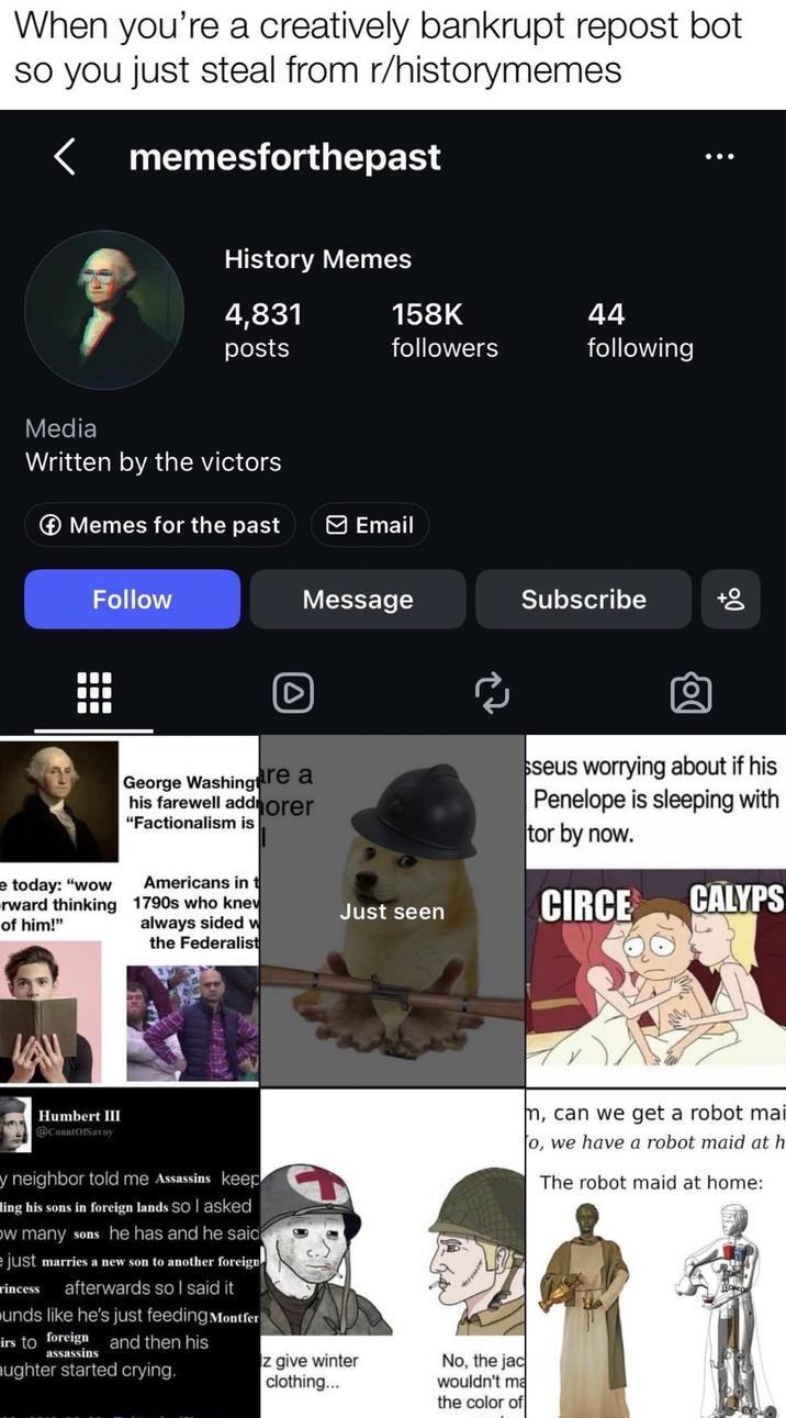 When you're a creatively bankrupt repost bot so you just steal from r/historymemes memesforthepast History Memes 4,831 posts 158K 44 followers following Media Written by the victors Memes for the past Email Follow Message Subscribe today: "wow rward thinking of him!" D 00 George Washing are a his farewell addorer "Factionalism is seus worrying about if his Penelope is sleeping with tor by now. Americans in t 1790s who knew Just seen CIRCE CALYPS always sided w the Federalist Humbert III @CountOfSavoy y neighbor told me Assassins keep ing his sons in foreign lands so I asked ow many sons he has and he said just marries a new son to another foreign afterwards so I said it rincess unds like he's just feeding Montfer irs to foreign and then his assassins aughter started crying. z give winter clothing... No, the jac wouldn't ma the color of m, can we get a robot mai o, we have a robot maid at h The robot maid at home: