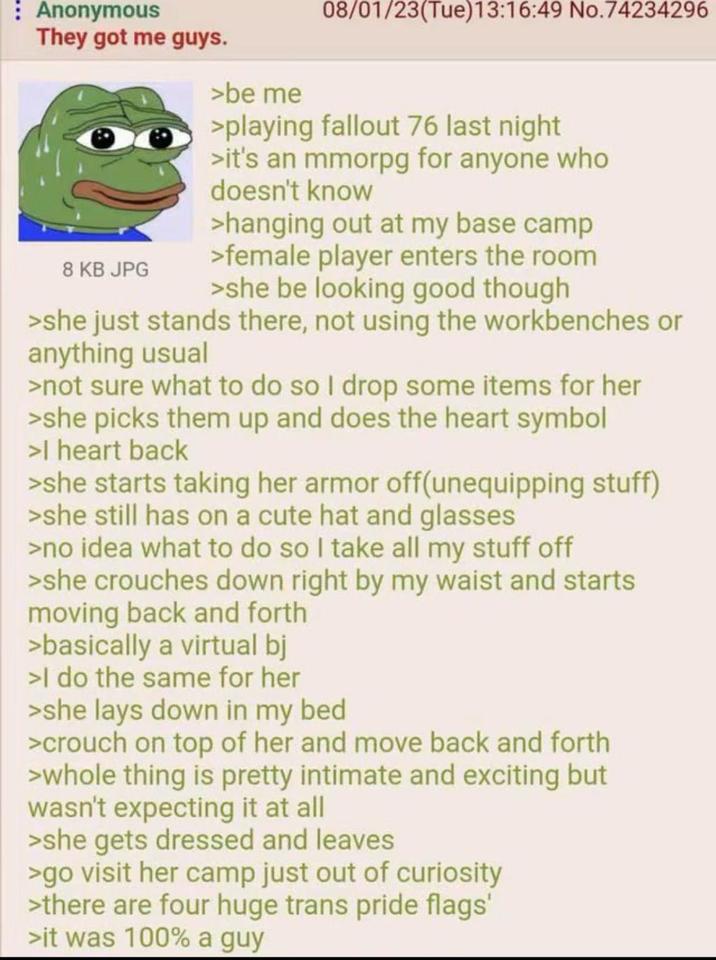 : Anonymous They got me guys. 8 KB JPG >be me 08/01/23(Tue)13:16:49 No.74234296 >playing fallout 76 last night >it's an mmorpg for anyone who doesn't know >hanging out at my base camp >female player enters the room >she be looking good though >she just stands there, not using the workbenches or anything usual >not sure what to do so I drop some items for her >she picks them up and does the heart symbol >I heart back >she starts taking her armor off(unequipping stuff) >she still has on a cute hat and glasses >no idea what to do so I take all my stuff off >she crouches down right by my waist and starts moving back and forth >basically a virtual bj >I do the same for her >she lays down in my bed >crouch on top of her and move back and forth >whole thing is pretty intimate and exciting but wasn't expecting it at all >she gets dressed and leaves >go visit her camp just out of curiosity >there are four huge trans pride flags' >it was 100% a guy