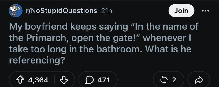 r/NoStupidQuestions 21h Join My boyfriend keeps saying "In the name of the Primarch, open the gate!" whenever I take too long in the bathroom. What is he referencing? + 4,364 ♡ 471 2 D