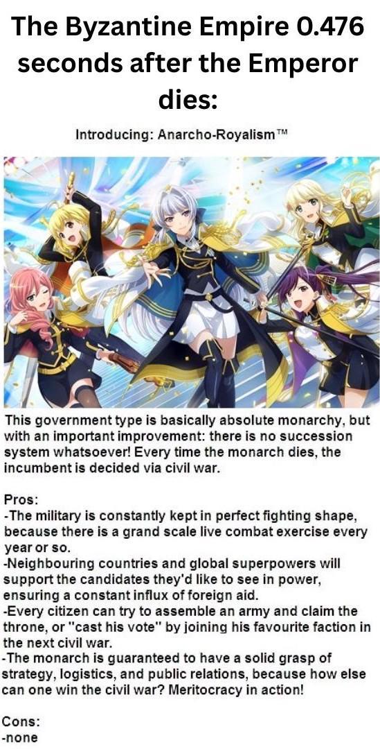 The Byzantine Empire 0.476 seconds after the Emperor dies: TM Introducing: Anarcho-Royalism T This government type is basically absolute monarchy, but with an important improvement: there is no succession system whatsoever! Every time the monarch dies, the incumbent is decided via civil war. Pros: -The military is constantly kept in perfect fighting shape, because there is a grand scale live combat exercise every year or so. -Neighbouring countries and global superpowers will support the candidates they'd like to see in power, ensuring a constant influx of foreign aid. -Every citizen can try to assemble an army and claim the throne, or "cast his vote" by joining his favourite faction in the next civil war. -The monarch is guaranteed to have a solid grasp of strategy, logistics, and public relations, because how else can one win the civil war? Meritocracy in action! Cons: -none