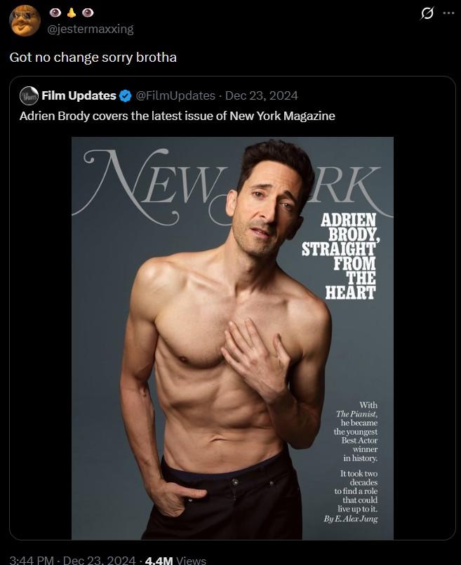@jestermaxxing Got no change sorry brotha War Film Updates @FilmUpdates - Dec 23, 2024 Adrien Brody covers the latest issue of New York Magazine NEWORK ADRIEN BRODY, STRAIGHT FROM THE HEART 3:44 PM Dec 23, 2024 4.4M Views With The Pianist, he became the youngest Best Actor winner in history. It took two decades to find a role that could live up to it. By E. Alex Jung Q 0