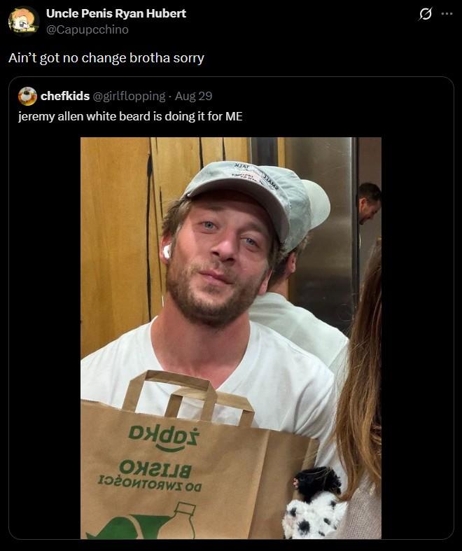 Uncle Penis Ryan Hubert @Capupcchino Ain't got no change brotha sorry chefkids @girlflopping - Aug 29 jeremy allen white beard is doing it for ME DHdD ОНГІЯ MJAY