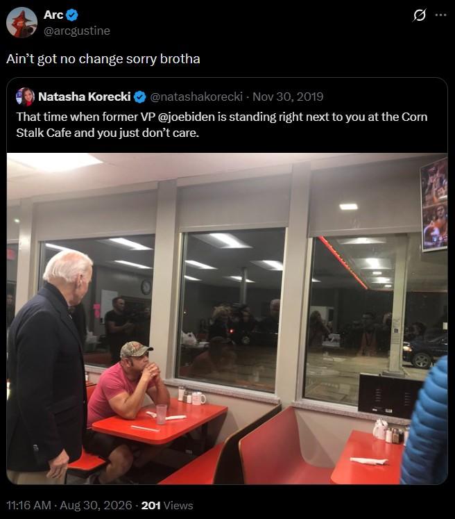 Arc @arcgustine Ain't got no change sorry brotha Natasha Korecki @natashakorecki - Nov 30, 2019 Ø That time when former VP @joebiden is standing right next to you at the Corn Stalk Cafe and you just don't care. 11:16 AM - Aug 30, 2026 201 Views