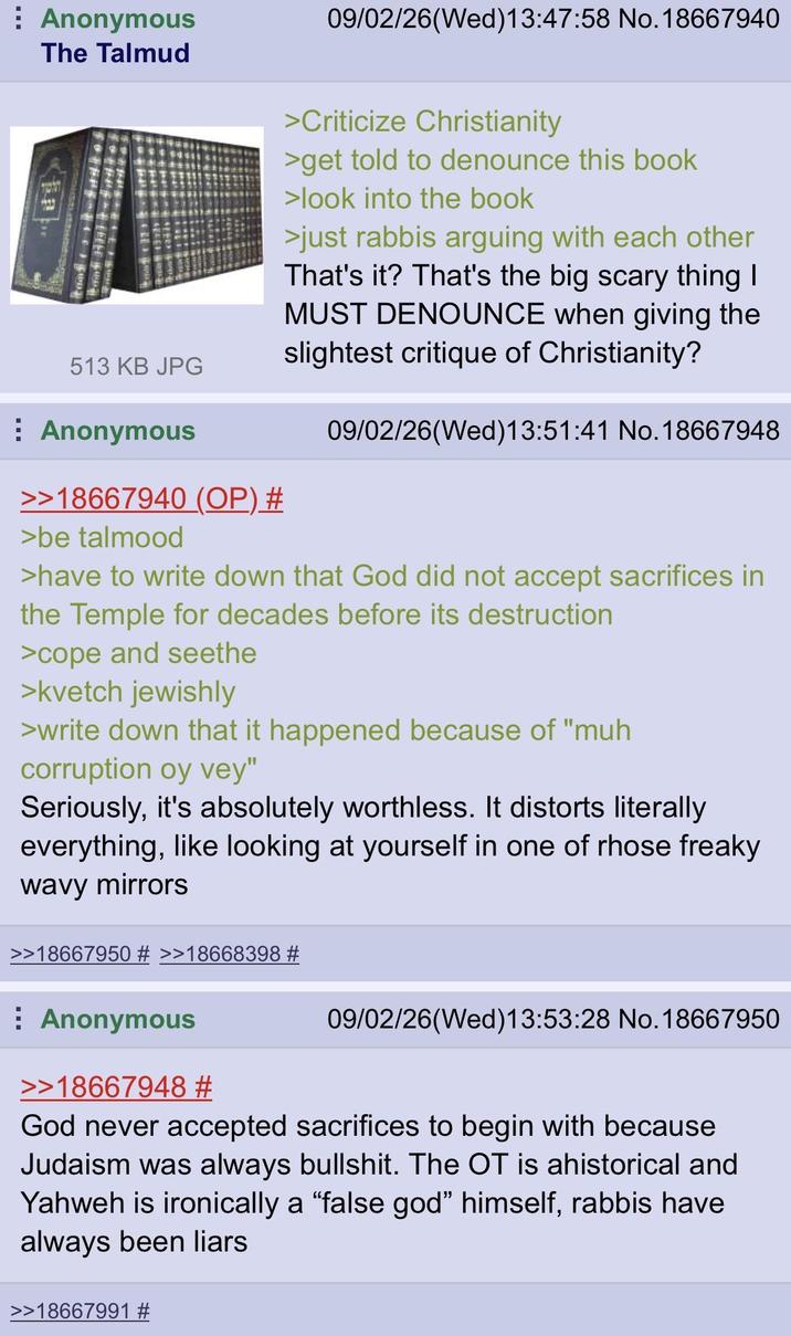 Anonymous The Talmud 09/02/26(Wed)13:47:58 No. 18667940 513 KB JPG Anonymous >>18667940 (OP) # >be talmood >Criticize Christianity >get told to denounce this book >look into the book >just rabbis arguing with each other That's it? That's the big scary thing I MUST DENOUNCE when giving the slightest critique of Christianity? 09/02/26(Wed)13:51:41 No. 18667948 >have to write down that God did not accept sacrifices in the Temple for decades before its destruction >cope and seethe >kvetch jewishly >write down that it happened because of "muh corruption oy vey" Seriously, it's absolutely worthless. It distorts literally everything, like looking at yourself in one of rhose freaky wavy mirrors >>18667950 # >>18668398 # 09/02/26(Wed)13:53:28 No. 18667950 Anonymous >>18667948 # God never accepted sacrifices to begin with because Judaism was always b-------. The OT is ahistorical and Yahweh is ironically a "false god" himself, rabbis have always been liars >>18667991 #