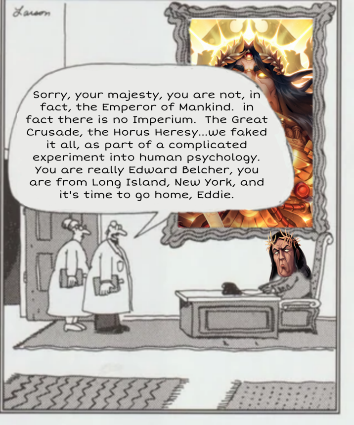 Larson Sorry, your majesty, you are not, in fact, the Emperor of Mankind. in fact there is no Imperium. The Great Crusade, the Horus Heresy...we faked it all, as part of a complicated experiment into human psychology. You are really Edward Belcher, you are from Long Island, New York, and it's time to go home, Eddie.