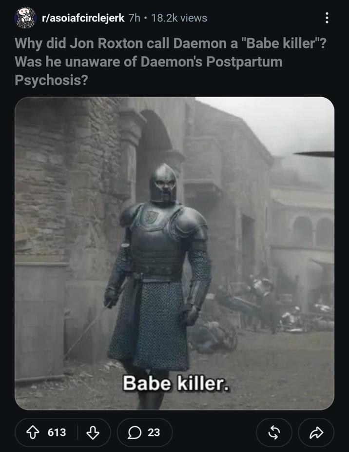 • r/asoiafcirclejerk 7h ⚫ 18.2k views Why did Jon Roxton call Daemon a "Babe killer"? Was he unaware of Daemon's Postpartum Psychosis? 613 ♡ Babe killer. 23 23 R 55