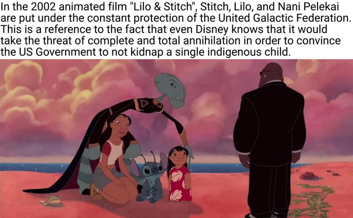 In the 2002 animated film "Lilo & Stitch", Stitch, Lilo, and Nani Pelekai are put under the constant protection of the United Galactic Federation. This is a reference to the fact that even Disney knows that it would take the threat of complete and total annihilation in order to convince the US Government to not kidnap a single indigenous child.