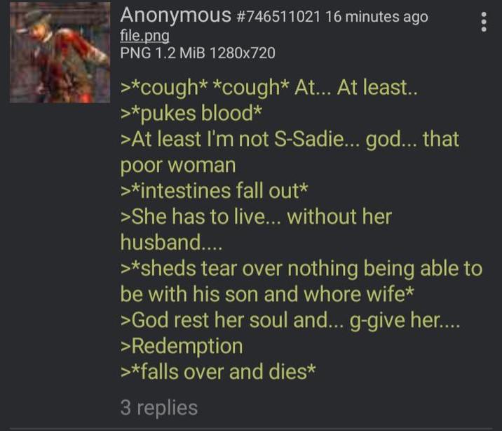 Anonymous #746511021 16 minutes ago file.png PNG 1.2 MiB 1280x720 >*cough* *cough* At... At least.. >*pukes blood* >At least I'm not S-Sadie... god... that poor woman >*intestines fall out* >She has to live... without her husband.... >*sheds tear over nothing being able to be with his son and w---- wife* >God rest her soul and... g-give her.... >Redemption >*falls over and dies* 3 replies