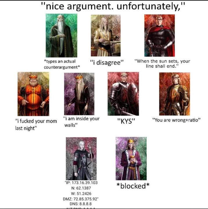 "nice argument. unfortunately," *types an actual counterargument* "i disagree" "When the sun sets, your line shall end." "i f----- your mom last night" "i am inside your walls" "KYS" "You are wrong+ratio" "IP: 173.16.39.103 N: 62.1387 W: 51.2426 DMZ: 72.85.375.92" DNS: 8.8.8.8 *blocked*