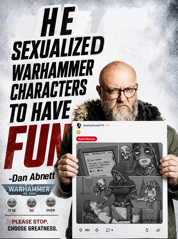 HE SEXUALIZED WARHAMMER CHARACTERS TO HAVE FUN -Dan Abnett WARHAMMER 40,000 AuthorOne6979 1ч Dank Memes CRAY COLL STYGIES VIII TECH 14:37 Noosphere v3.71 Love_Tips333 THE WAY TO A MAN'S HEART IS THROUGH HIS STOMACH < 40k 783 76 all IT IS SO OVER PLEASE STOP. CHOOSE GREATNESS. 282 6
