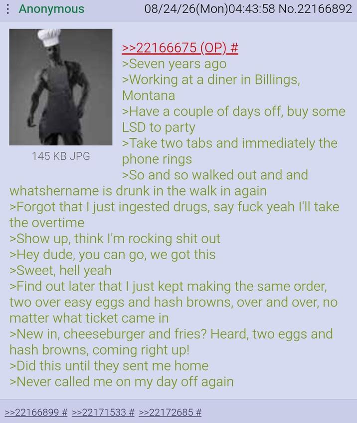 Anonymous 145 KB JPG 08/24/26(Mon)04:43:58 No.22166892 >>22166675 (OP) # >Seven years ago >Working at a diner in Billings, Montana >Have a couple of days off, buy some LSD to party >Take two tabs and immediately the phone rings >So and so walked out and and whatshername is drunk in the walk in again >Forgot that I just ingested drugs, say f--- yeah I'll take the overtime >Show up, think I'm rocking s--- out >Hey dude, you can go, we got this >Sweet, hell yeah >Find out later that I just kept making the same order, two over easy eggs and hash browns, over and over, no matter what ticket came in >New in, cheeseburger and fries? Heard, two eggs and hash browns, coming right up! >Did this until they sent me home >Never called me on my day off again. >>22166899 # >>22171533 # >>22172685 #