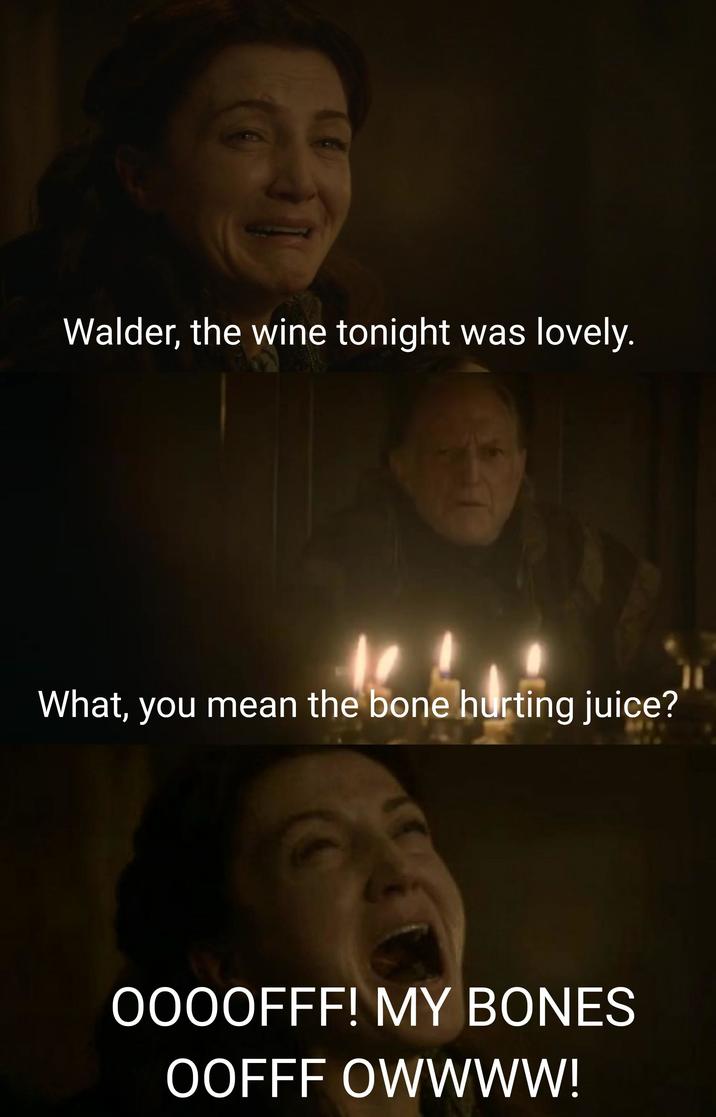 Walder, the wine tonight was lovely. What, you mean the bone hurting juice? OOOOFFF! MY BONES OOFFF OWWWW!
