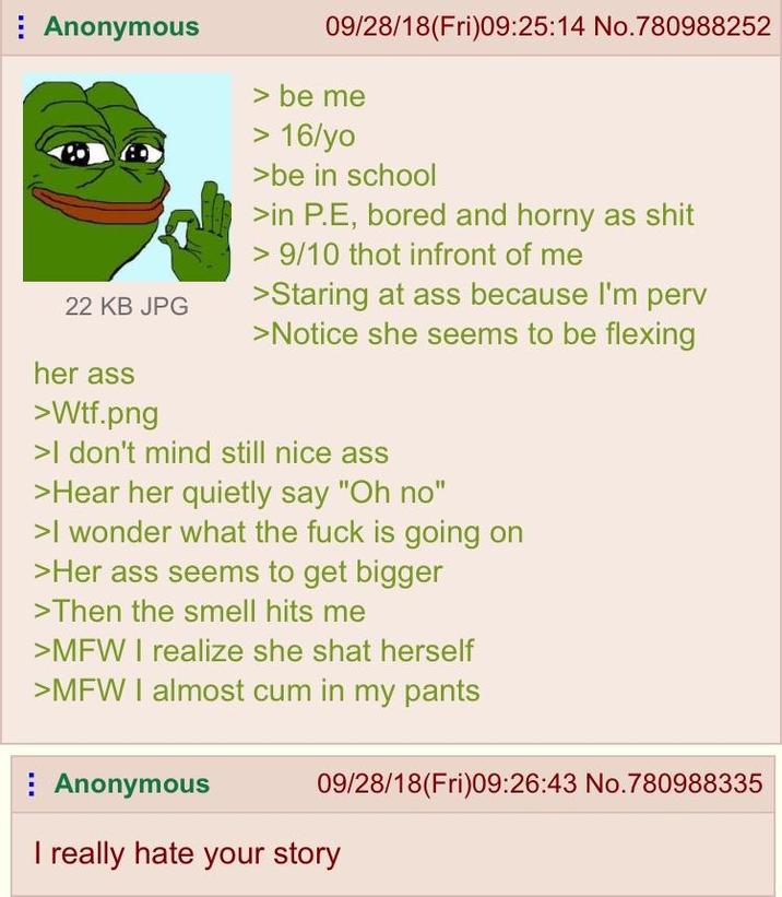 Anonymous 22 KB JPG her ass >W--.png 09/28/18(Fri)09:25:14 No.780988252 > be me > 16/yo >be in school >in P.E, bored and horny as s--- > 9/10 thot infront of me >Staring at ass because I'm perv >Notice she seems to be flexing >I don't mind still nice ass >Hear her quietly say "Oh no" >I wonder what the f--- is going on >Her ass seems to get bigger >Then the smell hits me >MFW I realize she shat herself >MFW I almost c-- in my pants 09/28/18(Fri)09:26:43 No.780988335 Anonymous I really hate your story