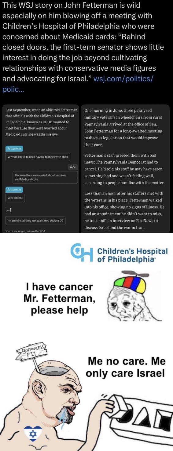 This WSJ story on John Fetterman is wild especially on him blowing off a meeting with Children's Hospital of Philadelphia who were concerned about Medicaid cards: "Behind closed doors, the first-term senator shows little interest in doing the job beyond cultivating relationships with conservative media figures and advocating for Israel." wsj.com/politics/ polic... Last September, when an aide told Fetterman that officials with the Children's Hospital of Philadelphia, known as CHOP, wanted to meet because they were worried about Medicaid cuts, he was dismissive. Fetterman Why do I have to keep having to meet with chop Because they are worried about vaccines and Medicaid cuts. Fetterman Well I'm not [...] I'm convinced they just want free trips to DC Source: messages reviewed by WSJ Aide One morning in June, three paralyzed military veterans in wheelchairs from rural Pennsylvania arrived at the office of Sen. John Fetterman for a long-awaited meeting to discuss legislation that would improve their care. Fetterman's staff greeted them with bad news: The Pennsylvania Democrat had to cancel. He'd told his staff he may have eaten something bad and wasn't feeling well, according to people familiar with the matter. Less than an hour after his staffers met with the veterans in his place, Fetterman walked into his office, showing no signs of illness. He had an appointment he didn't want to miss, he told staff: an interview on Fox News to discuss Israel and the war in Iran. CH I have cancer Mr. Fetterman, please help Children's Hospital of Philadelphia BOTTOMLESS PIT Me no care. Me only care Israel