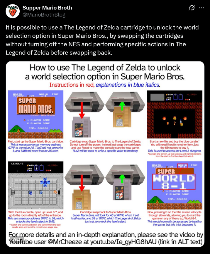 Supper Mario Broth @MarioBrothBlog 0 It is possible to use a The Legend of Zelda cartridge to unlock the world selection option in Super Mario Bros., by swapping the cartridges without turning off the NES and performing specific actions in The Legend of Zelda before swapping back. MORTO 000000 How to use The Legend of Zelda to unlock a world selection option in Super Mario Bros. Instructions in red, explanations in blue italics. SUPER WORLD TIME MARIO BROS. 01985 NINTENDO A 1 PLAYER GAME 2 PLAYER GAME TOP- 000000 -LIFE- First, start up the Super Mario Bros. cartridge. This is necessary to set memory address 07FF to the value A5. TLoZ will not overwrite it, and SMB will need it to be A5 later. Cartridge swap Super Mario Bros. to The Legend of Zelda. Do not turn off the power, instead just swap the cartridges and use Reset to make the console start the new game. TLOZ will be used to write a specific value to memory. Start a new file and buy the blue candle. You will need literally no other item, just the 60 rupees to buy it. This is used to access the Level 8 dungeon. "Go right one screen, up two screens, and right six screens from the start to find the shop that sells it LEVEL-S EX40 19 我 MORTO HORLD TIME SUPER WORLD 8-1 A 1 PLAYER GAME 2 PLAYER GAME TOP- 000000 With the blue candle, open up Level 8**, and go to the room directly left of the entrance. This sets memory address 07FC to 20, which unlocks the level select in SMB. "Go left one screen and down one screen from the blue candle shop and bum the conspicuous single tree. Cartridge swap back to Super Mario Bros. Super Mario Bros. will look for A5 at 97FF, which it set itself earlier, and 20 at 07FC, which The Legend of Zelda just set, to unlock the level select. Now, pressing B on the title screen will cycle through all worlds, allowing you to start the game on any of them, eg. World 8-1 This would normally be accessed by beating the game, but this trick bypasses it. For more details and an in-depth explanation, please see the video by YouTube user @MrCheeze at youtu.be/Ie_gyHG8hAU (link in ALT text)
