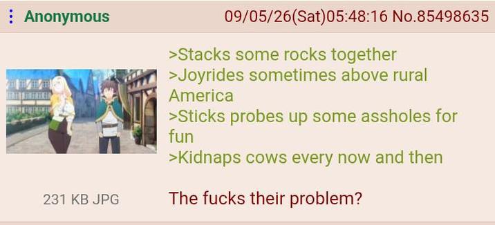 Anonymous 231 KB JPG 09/05/26(Sat) 05:48:16 No.85498635 >Stacks some rocks together >Joyrides sometimes above rural America >Sticks probes up some assholes for fun >Kidnaps cows every now and then The f---- their problem?