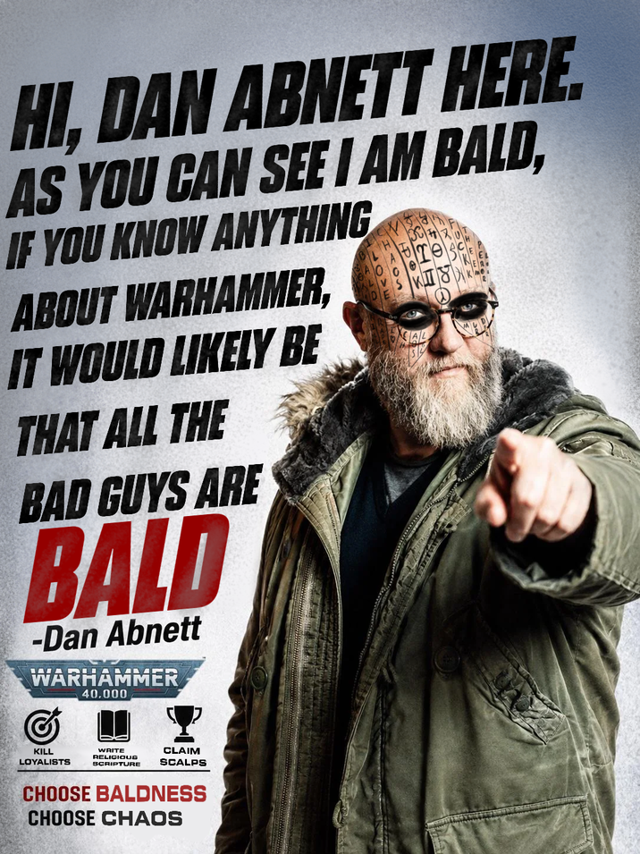 HI, DAN ABNETT HERE. AS YOU CAN SEE I AM BALD, IF YOU KNOW ANYTHING ABOUT WARHAMMER, IT WOULD LIKELY BE THAT ALL THE BAD GUYS ARE BALD -Dan Abnett WARHAMMER 40.000 CAL KILL LOYALISTS WRITE RELICIOUS SCRIPTURE CLAIM SCALPS CHOOSE BALDNESS CHOOSE CHAOS