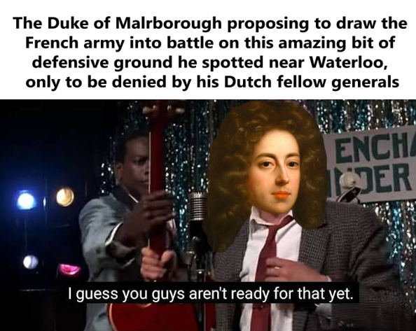 The Duke of Malrborough proposing to draw the French army into battle on this amazing bit of defensive ground he spotted near Waterloo, only to be denied by his Dutch fellow generals ENCHA DER I guess you guys aren't ready for that yet.