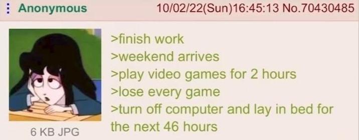 Anonymous 6 KB JPG 10/02/22(Sun)16:45:13 No.70430485 >finish work >weekend arrives >play video games for 2 hours >lose every game >turn off computer and lay in bed for the next 46 hours